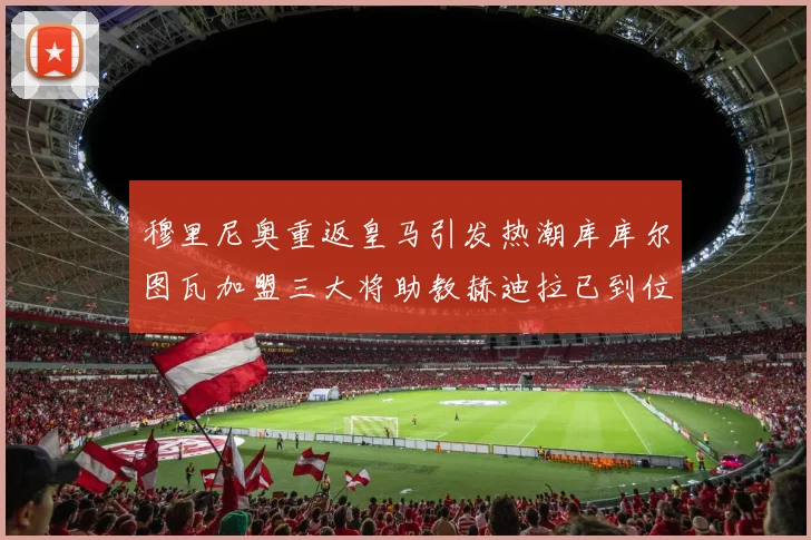 穆里尼奥重返皇马引发热潮库库尔图瓦加盟三大将助教赫迪拉已到位