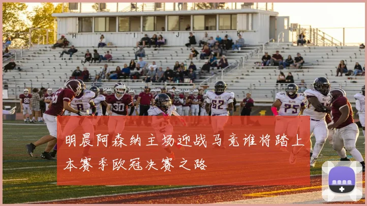 明晨阿森纳主场迎战马竞谁将踏上本赛季欧冠决赛之路