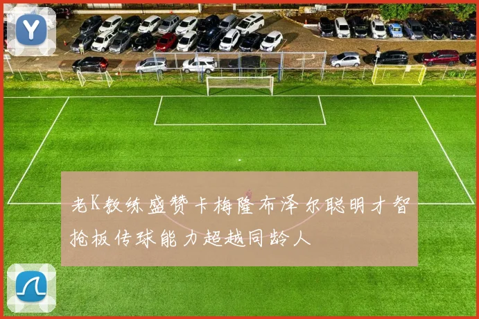 老K教练盛赞卡梅隆布泽尔聪明才智抢板传球能力超越同龄人