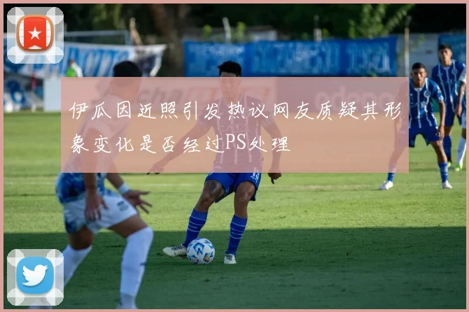 伊瓜因近照引发热议网友质疑其形象变化是否经过PS处理