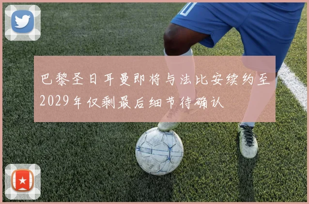 巴黎圣日耳曼即将与法比安续约至2029年仅剩最后细节待确认