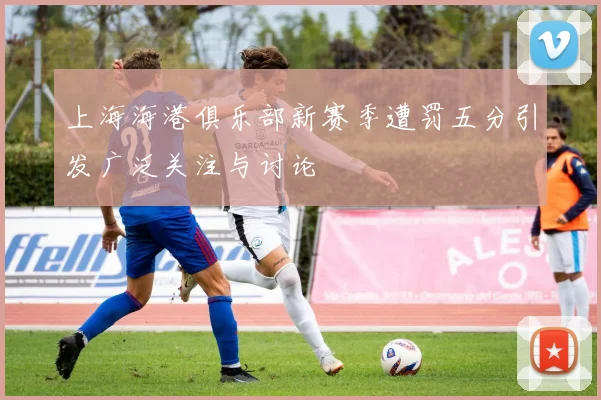 上海海港俱乐部新赛季遭罚五分引发广泛关注与讨论