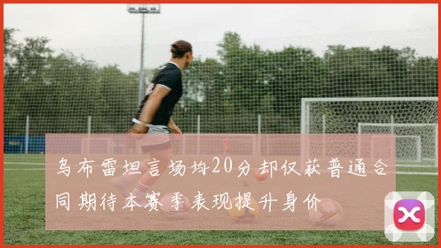 乌布雷坦言场均20分却仅获普通合同期待本赛季表现提升身价
