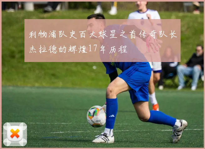 利物浦队史百大球星之首传奇队长杰拉德的辉煌17年历程