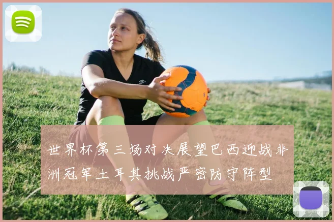 世界杯第三场对决展望巴西迎战非洲冠军土耳其挑战严密防守阵型