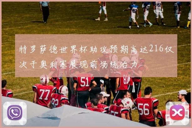 特罗萨德世界杯助攻预期高达216仅次于奥利塞展现前场统治力
