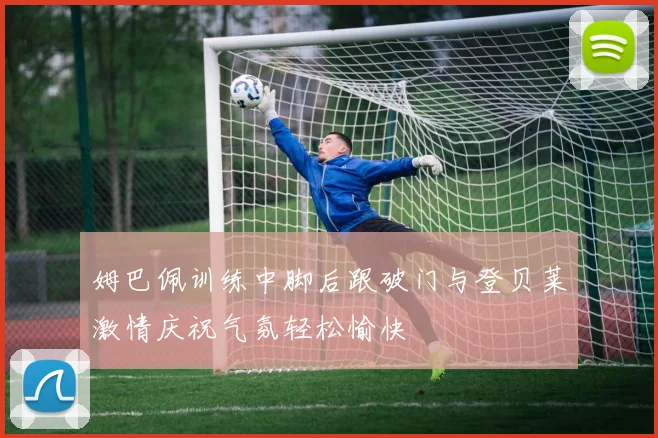 姆巴佩训练中脚后跟破门与登贝莱激情庆祝气氛轻松愉快