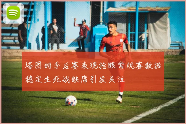 塔图姆季后赛表现抢眼常规赛数据稳定生死战缺席引发关注