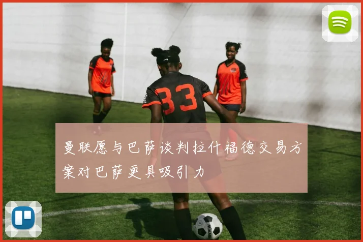 曼联愿与巴萨谈判拉什福德交易方案对巴萨更具吸引力