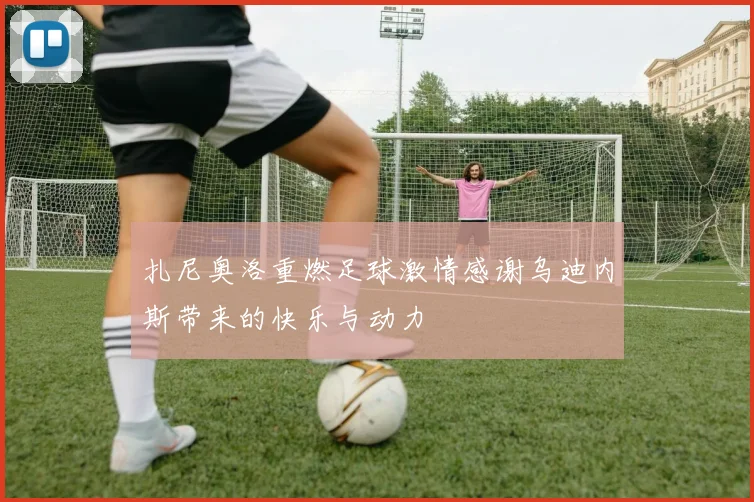 扎尼奥洛重燃足球激情感谢乌迪内斯带来的快乐与动力