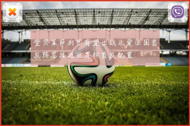 登贝莱萨利巴有望出战北爱法国首发阵容接近世界杯首发配置