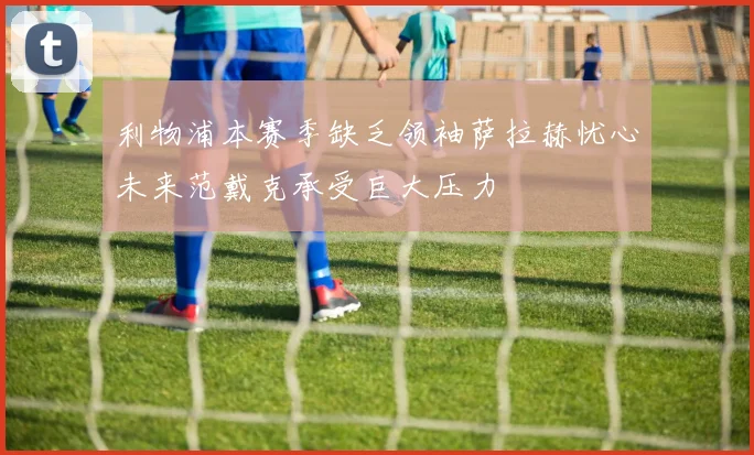 利物浦本赛季缺乏领袖萨拉赫忧心未来范戴克承受巨大压力