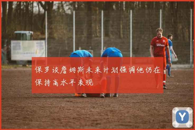 保罗谈詹姆斯未来计划强调他仍在保持高水平表现