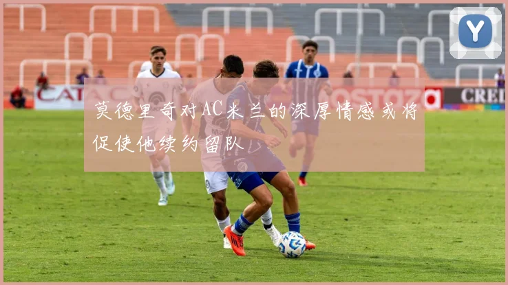 莫德里奇对AC米兰的深厚情感或将促使他续约留队