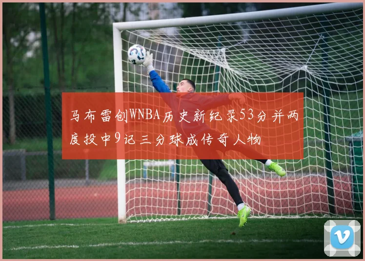 马布雷创WNBA历史新纪录53分并两度投中9记三分球成传奇人物