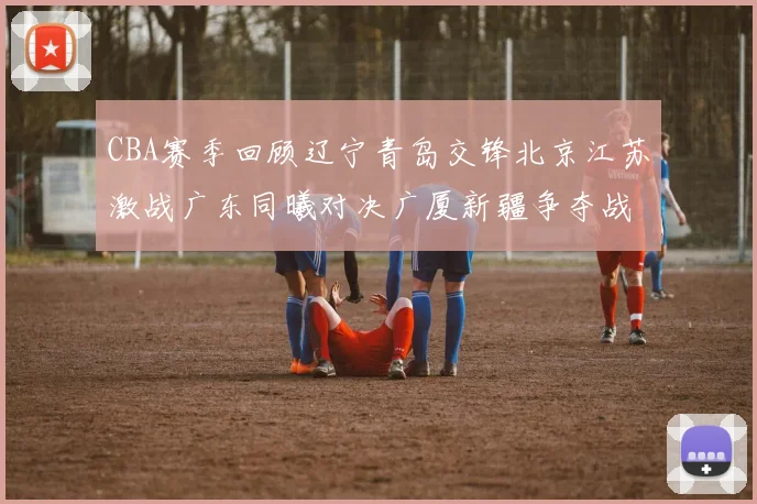 CBA赛季回顾辽宁青岛交锋北京江苏激战广东同曦对决广厦新疆争夺战精彩纷呈