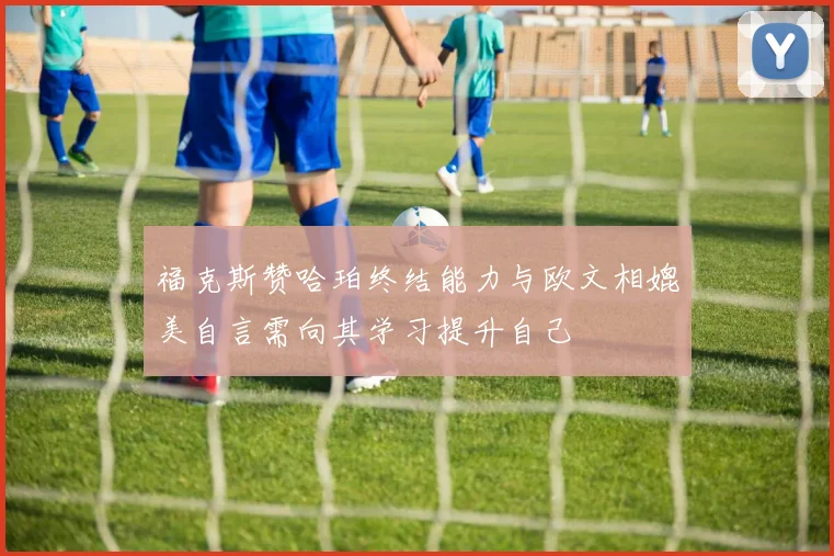 福克斯赞哈珀终结能力与欧文相媲美自言需向其学习提升自己