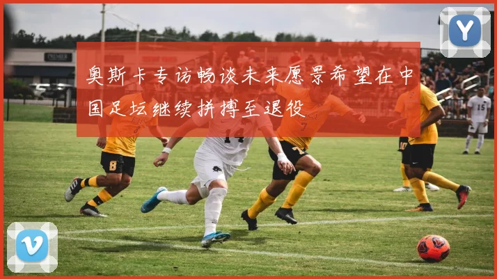 奥斯卡专访畅谈未来愿景希望在中国足坛继续拼搏至退役