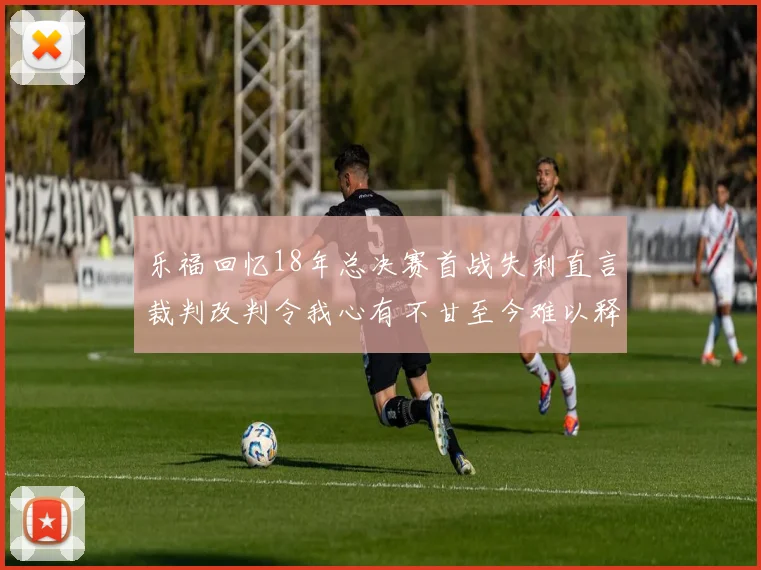 乐福回忆18年总决赛首战失利直言裁判改判令我心有不甘至今难以释怀